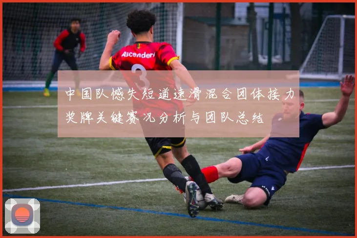 中国队憾失短道速滑混合团体接力奖牌关键赛况分析与团队总结