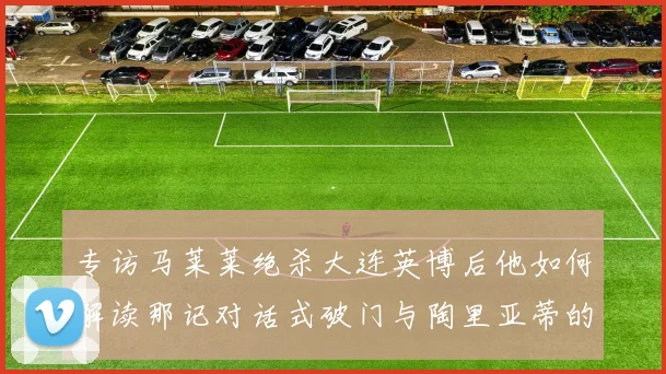 专访马莱莱绝杀大连英博后他如何解读那记对话式破门与陶里亚蒂的逆袭基因