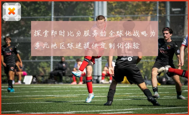 探索即时比分服务的全球化战略为多元地区球迷提供定制化体验