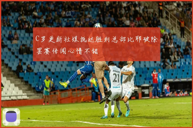 C罗更新社媒抵达胜利总部比耶破除罢赛传闻心情不错