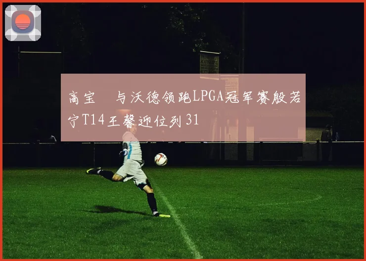 高宝璟与沃德领跑LPGA冠军赛殷若宁T14王馨迎位列31